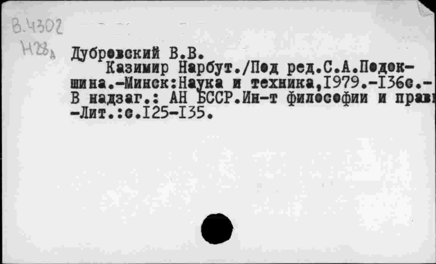 ﻿вмьог
и Дубровский В.В.
Казимир Нарбут./Под ред.С.А.Подок-шина.-Минск:Наука и техника,1979.-136с.-В надзаг.: АН БССР.Ин-т философии и прав -Лит.:с.125-135.